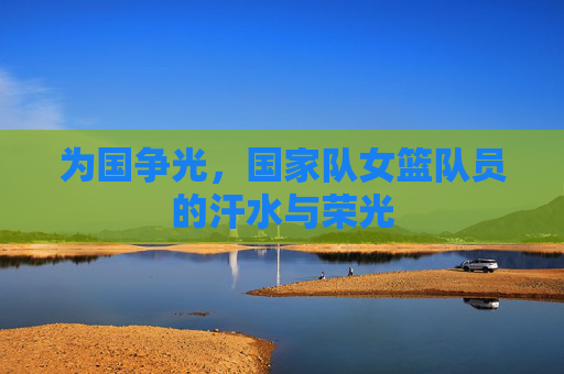 为国争光，国家队女篮队员的汗水与荣光