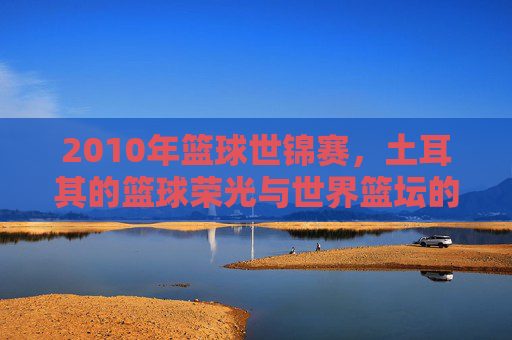 2010年篮球世锦赛，土耳其的篮球荣光与世界篮坛的巅峰对决