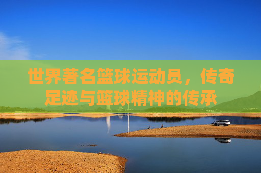 世界著名篮球运动员，传奇足迹与篮球精神的传承