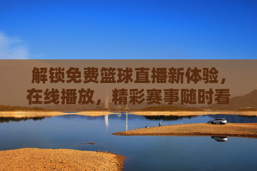 解锁免费篮球直播新体验，在线播放，精彩赛事随时看，解锁免费篮球直播新体验，在线播放精彩赛事随时看