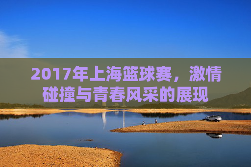 2017年上海篮球赛，激情碰撞与青春风采的展现