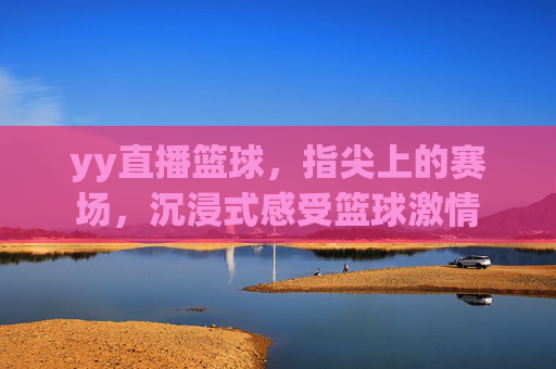 yy直播篮球，指尖上的赛场，沉浸式感受篮球激情
