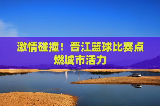 激情碰撞！晋江篮球比赛点燃城市活力