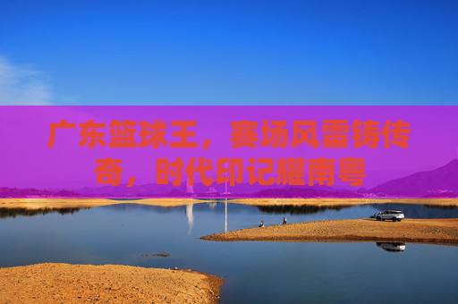 广东篮球王，赛场风雷铸传奇，时代印记耀南粤