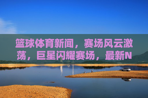 篮球体育新闻，赛场风云激荡，巨星闪耀赛场，最新NBA/CBA赛事动态抢先解读