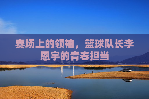 赛场上的领袖，篮球队长李恩宇的青春担当