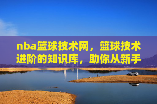 nba篮球技术网，篮球技术进阶的知识库，助你从新手到高手