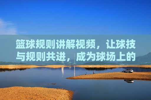 篮球规则讲解视频,让球技与规则共进,成为球场上的规则达人
