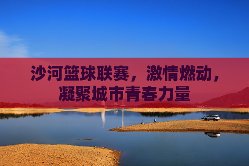 沙河篮球联赛，激情燃动，凝聚城市青春力量