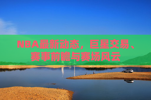 NBA最新动态，巨星交易、赛事前瞻与赛场风云