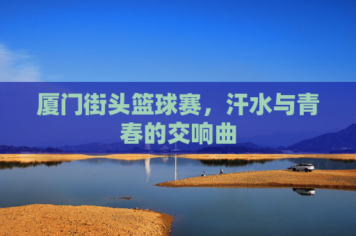 厦门街头篮球赛，汗水与青春的交响曲