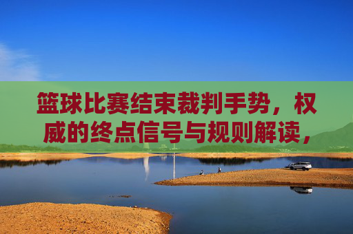 篮球比赛结束裁判手势，权威的终点信号与规则解读，篮球比赛结束裁判手势，权威的终点信号与规则解读