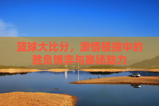 篮球大比分，激情碰撞中的胜负博弈与赛场魅力