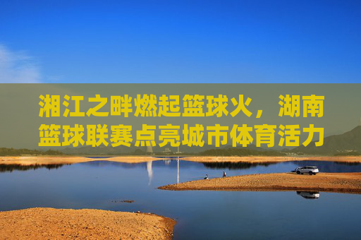 湘江之畔燃起篮球火，湖南篮球联赛点亮城市体育活力