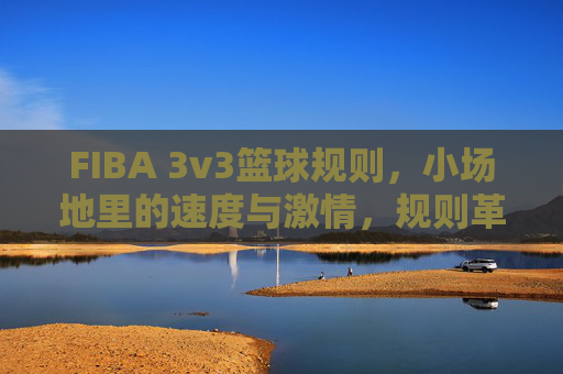FIBA 3v3篮球规则，小场地里的速度与激情，规则革新重塑篮球魅力