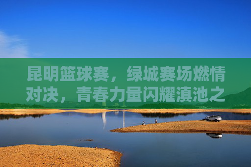 昆明篮球赛，绿城赛场燃情对决，青春力量闪耀滇池之滨