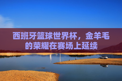 西班牙篮球世界杯,金羊毛的荣耀在赛场上延续