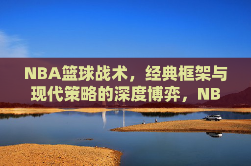 NBA篮球战术，经典框架与现代策略的深度博弈，NBA篮球战术，经典框架与现代策略的深度博弈