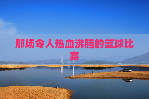 那场令人热血沸腾的篮球比赛