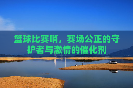 篮球比赛哨，赛场公正的守护者与激情的催化剂