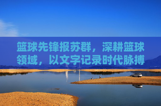 篮球先锋报苏群，深耕篮球领域，以文字记录时代脉搏
