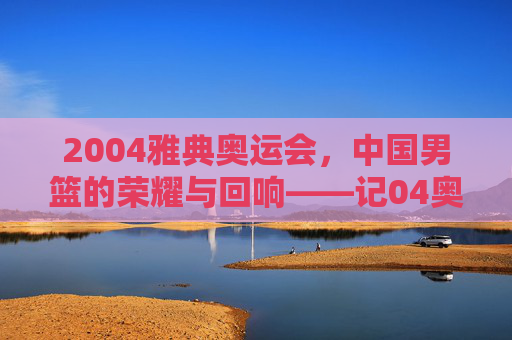 2004雅典奥运会，中国男篮的荣耀与回响——记04奥运会篮球冠军的辉煌时刻，2004雅典奥运会，中国男篮的荣耀与回响——记04奥运会篮球冠军的辉煌时刻