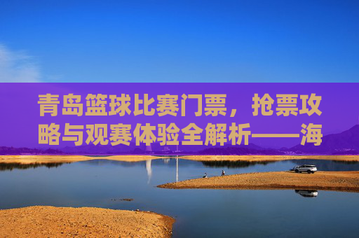 青岛篮球比赛门票,抢票攻略与观赛体验全解析——海风与篮球的激情碰撞,青岛篮球比赛门票,抢票攻略与观赛体验全解析——海风与篮球的激情碰撞