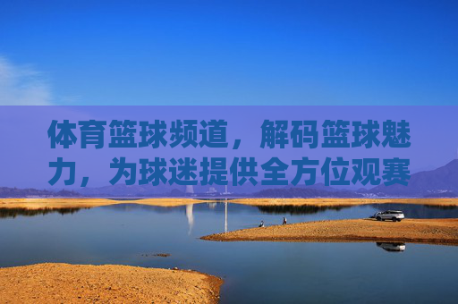 体育篮球频道，解码篮球魅力，为球迷提供全方位观赛体验