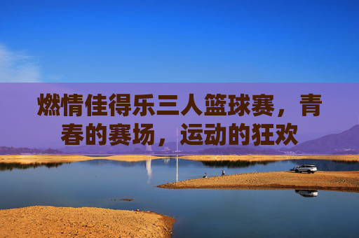 燃情佳得乐三人篮球赛，青春的赛场，运动的狂欢