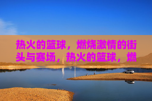 热火的篮球，燃烧激情的街头与赛场，热火的篮球，燃情街头与赛场
