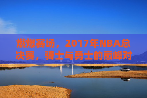 燃爆赛场，2017年NBA总决赛，骑士与勇士的巅峰对决