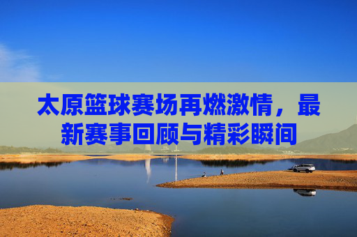 太原篮球赛场再燃激情，最新赛事回顾与精彩瞬间