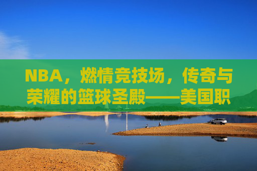 NBA，燃情竞技场，传奇与荣耀的篮球圣殿——美国职业篮球赛的魅力与影响，NBA，燃情竞技场，传奇与荣耀的篮球圣殿——美国职业篮球赛的魅力与影响
