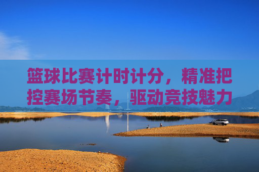 篮球比赛计时计分，精准把控赛场节奏，驱动竞技魅力升级