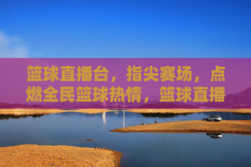 篮球直播台,指尖赛场,点燃全民篮球热情,篮球直播台,指尖赛场,点燃全民篮球热情