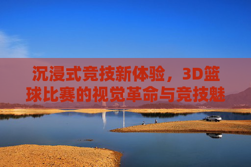 沉浸式竞技新体验,3D篮球比赛的视觉革命与竞技魅力