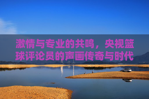 激情与专业的共鸣，央视篮球评论员的声画传奇与时代印记，激情与专业的共鸣，央视篮球评论员的声画传奇与时代印记