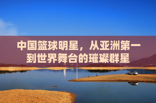 中国篮球明星，从亚洲第一到世界舞台的璀璨群星