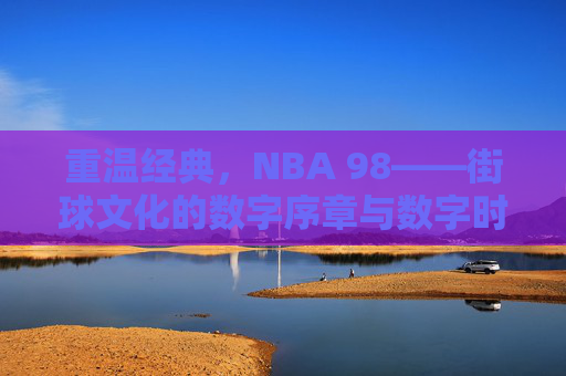 重温经典,NBA 98——街球文化的数字序章与数字时代的篮球初心