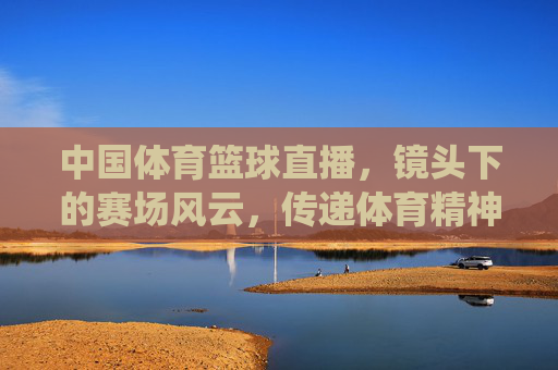 中国体育篮球直播，镜头下的赛场风云，传递体育精神的力量——从传统到数字化的跨越与传承