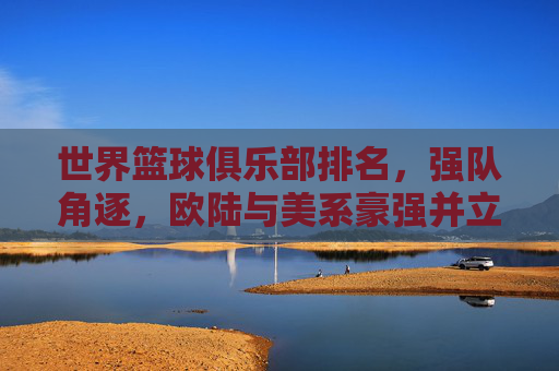 世界篮球俱乐部排名，强队角逐，欧陆与美系豪强并立，谁是全球俱乐部篮球的王者？