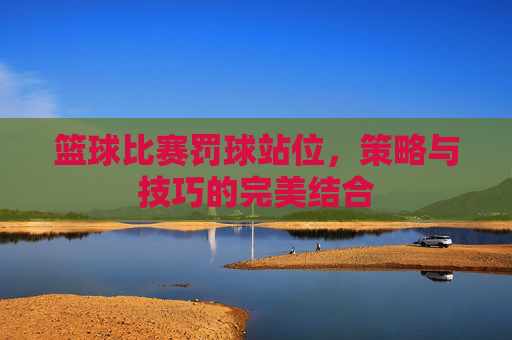 篮球比赛罚球站位，策略与技巧的完美结合
