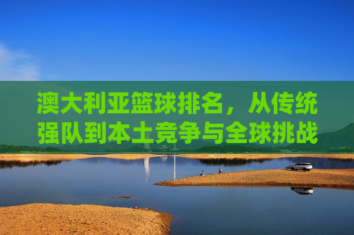 澳大利亚篮球排名，从传统强队到本土竞争与全球挑战的动态演变