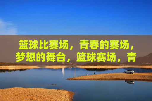 篮球比赛场，青春的赛场，梦想的舞台，篮球赛场，青春的赛场，梦想的舞台
