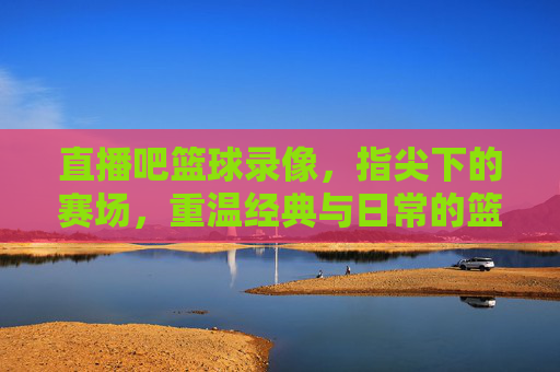 直播吧篮球录像,指尖下的赛场,重温经典与日常的篮球盛宴,直播吧篮球录像,指尖下的赛场,重温经典与日常的篮球盛宴