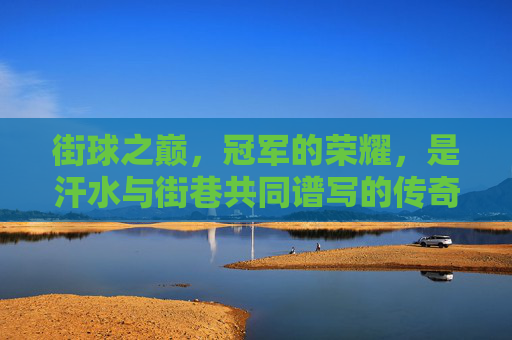 街球之巅，冠军的荣耀，是汗水与街巷共同谱写的传奇