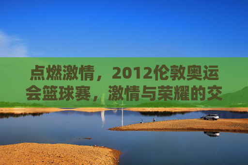 点燃激情，2012伦敦奥运会篮球赛，激情与荣耀的交汇