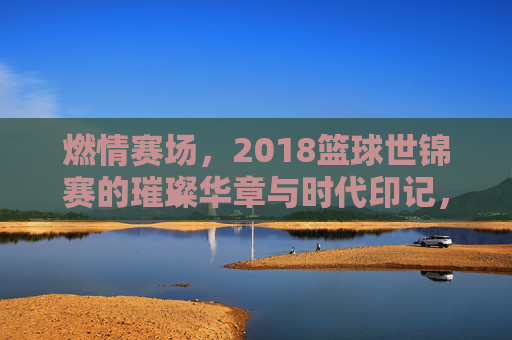 燃情赛场，2018篮球世锦赛的璀璨华章与时代印记，燃情赛场，2018篮球世锦赛的璀璨华章与时代印记