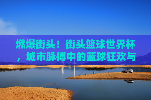 燃爆街头！街头篮球世界杯，城市脉搏中的篮球狂欢与文化交流，燃爆街头！街头篮球世界杯，城市脉搏中的篮球狂欢与文化交流