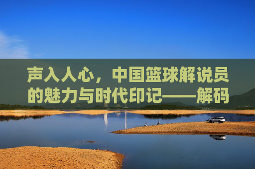 声入人心，中国篮球解说员的魅力与时代印记——解码中国篮球解说员的职业荣光与精神传承，声入人心，中国篮球解说员的魅力与时代印记——解码中国篮球解说员的职业荣光与精神传承